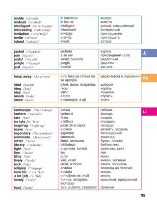115
inside /ïn’sQd/
instead /ïn’sted/
intelligent /Pn’telPdGBnt/
interesting /’ïntrástïç/
invitation /,ïnvï’tíän/
invite /ïn’vaït/
island /’aïlánd/
]n interiorul
]n loc de
inteligent
interesant
invitaie
a invita
insul=
внутри
вместо
умный, смышлённый
интересный
приглашение
приглашать
остров
jacket /’dæIkPt/
join /dæàïn/
joyful /’dæAPfl/
jungle /’dæDHgl/
just /dæDst/
jachet=
a se uni
vesel, bucuros
jungl=
tocmai
куртка
присоединить (ся)
радостный
джунгли
как раз
keep away /,ki:pB’wN/
kind /kaïnd/
king /kïç/
kiss /kïs/
knock /nîk/
know /náì/
a nu l=sa pe cineva s=
se apropie
bl]nd, dulce, dr=g=stos
rege
s=rut
a bate
a cunoa[te, a [ti
держать(ся) в отдалении
добрый
король
поцелуй
стучать
знать
landscape /’lèndskíp/
lantern /’lèntán/
late /lít/
be late /bi ’leit/
leapfrog /’li:pfrîg/
leave /li:v/
legendary /’ledGBndBri/
lemonade /,lemá’níd/
letter /’letá/
library /’laïbrári/
light /laït/
lion /’laïán/
little /lïtl/
lively /’laïvli/
lock /lîk/
lollipop /’lîlïpîp/
look for /,lìk ‘fà:/
a lot (of) /á ‘lît/
lovely /’lãvli/
loud /laud/
peisaj
lantern=
t]rziu
a ]nt]rzia
jocul de-a capra
a pleca
legendar
limonad=
liter=, scrisoare
bibliotec=
a aprinde, lumin=
leu
puin
vioi, vesel
lac=t, a ]ncuia
acadea
a c=uta
o mulime de, mult
frumos, atr=g=tor,
]nc]nt=tor
tare, puternic, r=sun=tor
пейзаж
фонарь
поздно
опоздать
чехарда
уезжать, уходить
легендарный
лимонад
буква, письмо
библиотека
зажигать, свет
лев
мало
живой, веселый
замок, запирать
леденец на палочке
искать
много
красивый, прекрасный
громкий
 