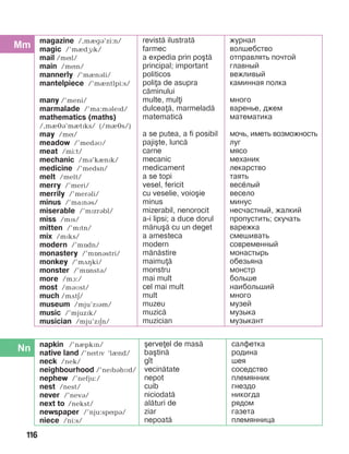 116
magazine /,mègá’zi:n/
magic /’mèdæPk/
mail /míl/
main /mín/
mannerly /’mènáli/
mantelpiece /’mèntlpi:s/
many /’meni/
marmalade /’ma:mBlePd/
mathematics (maths)
/,mèéá’mètïks/ (/mèés/)
may /mí/
meadow /’medáì/
meat /mi:t/
mechanic /mB’kInPk/
medicine /’medsn/
melt /melt/
merry /’meri/
merrily /’meráli/
minus /’maïnás/
miserable /’mïzrábl/
miss /mïs/
mitten /’mïtn/
mix /mïks/
modern /’mîdn/
monastery /’mînástri/
monkey /’mãçki/
monster /’mînstá/
more /mà:/
most /máìst/
much /mãtE/
museum /mju’zïám/
music /’mjuzïk/
musician /mju’zïän/
revist= ilustrat=
farmec
a expedia prin po[t=
principal; important
politicos
polia de asupra
c=minului
multe, muli
dulcea=, marmelad=
matematic=
a se putea, a fi posibil
paji[te, lunc=
carne
mecanic
medicament
a se topi
vesel, fericit
cu veselie, voio[ie
minus
mizerabil, nenorocit
a-i lipsi; a duce dorul
m=nu[= cu un deget
a amesteca
modern
m=n=stire
maimu=
monstru
mai mult
cel mai mult
mult
muzeu
muzic=
muzician
журнал
волшебство
отправлять почтой
главный
вежливый
каминная полка
много
варенье, джем
математика
мочь, иметь возможность
луг
мясо
механик
лекарство
таять
весёлый
весело
минус
несчастный, жалкий
пропустить; скучать
варежка
смешивать
современный
монастырь
обезьяна
монстр
больше
наибольший
много
музей
музыка
музыкант
napkin /’nèpkïn/
native land /’nítïv ‘lènd/
neck /nek/
neighbourhood /’nePbBhMd/
nephew /’nefju:/
nest /nest/
never /’nevá/
next to /nekst/
newspaper /’nju:spípá/
niece /ni:s/
[erveel de mas=
ba[tin=
g]t
vecin=tate
nepot
cuib
niciodat=
al=turi de
ziar
nepoat=
салфетка
родина
шея
соседство
племянник
гнездо
никогда
рядом
газета
племянница
 