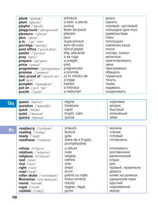 118
plank /plIHk/
plant /plë:nt/
playful /’plePfl/
playground /’plePgraMnd/
pleasure /’pleGB/
plus /plãs/
p.m. /,pi: ‘em/
porridge /’pOrPdG/
post office /’páìst,îfïs/
poster /’páìstá/
pray /preï/
prepare /prï’peá/
price /praïs/
programmer /’prBMgrImB/
promise /’prîmïs/
(be) proud of /’praMd áv/
pull /pMl/
pumpkin /’pãmpkïn/
put on /,pìt ‘în/
puzzle /’pãzl/
sc]ndur=
a s=di, a planta
juc=u[
teren de joac=
pl=cere
plus
dup=-amiaz=
terci de ov=z
oficiul po[tal
afi[, placard=
a se ruga
a preg=ti
pre
programator
a promite
(a fi) m]ndru de
a trage
bostan
a ]mbr=ca
a nedumeri
доска
сажать
игривый, шутливый
площадка (для игр)
удовольствие
плюс
пополудни
(овсяная) каша
почта
постер, плакат
молиться
приготавливать
цена
программист
обещать
гордиться
тянуть
тыква
надевать
озадачивать
queen /kwi:n/
question /’kwestän/
quick /kwPk/
quiet /’kwaïát/
quince /kwïns/
regin=
]ntrebare
rapid
lini[tit, calm
gutuie
королева
вопрос
быстрый
спокойный
айва
raspberry /’rL:zbBri/
reading /’ri:dPH/
ready /’redi/
readiness /’redïnïs/
refuse /rï’fju:z/
relatives /’relBtPvz/
religious /rï’lïdæás/
rest /rest/
rice /raPs/
right /raït/
road /rRd/
roller skate /’ráìláskít/
Romanian /ráì’mínïán/
round /raìnd/
royal /’ràïál/
rubbish /’rãbïä/
zmeur=
lectur=
gata
stare de a fi gata,
promptitudine
a refuza
rude
religios
odihn=
orez
drept
drum
patin= cu roile
limba rom`n=
rotund
regesc, regal
gunoi
малина
чтение
готовый
готовность
отказывать
роственники
религиозный
отдых
рис
правый, правильно
дорога
конек на роликах
румынский язык
круглый
королевский
мусор
 