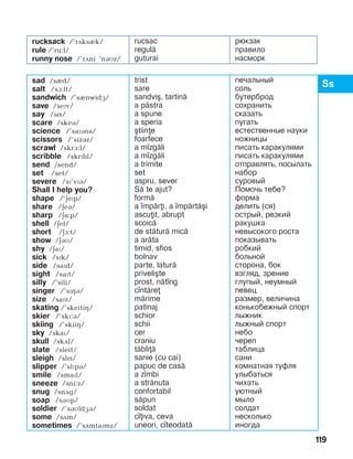 119
sad /sèd/
salt /sà:lt/
sandwich /’sènwidæ/
save /sePv/
say /sí/
scare /skeB/
science /’saïáns/
scissors /’sizBz/
scrawl /skrA:l/
scribble /skrPbl/
send /send/
set /set/
severe /sï’vïá/
Shall I help you?
shape /’äePp/
share /äeá/
sharp /äë:p/
shell /äel/
short /EA:t/
show /äBM/
shy /äaï/
sick /sPk/
side /saPd/
sight /saït/
silly /’sili/
singer /’sïçá/
size /saïz/
skating /’skeitiç/
skier /’skï:á/
skiing /’skiiç/
sky /skaï/
skull /skDl/
slate /sleit/
sleigh /slí/
slipper /’slïpá/
smile /smaïl/
sneeze /sni:z/
snug /snDg/
soap /sBMp/
soldier /’sBMldæá/
some /sãm/
sometimes /’sãmtaïmz/
trist
sare
sandvi[, tartin=
a p=stra
a spune
a speria
[tiine
foarfece
a m]zg=li
a m]zg=li
a trimite
set
aspru, sever
S= te ajut?
form=
a ]mp=ri, a ]mp=rt=[i
ascuit, abrupt
scoic=
de st=tur= mic=
a ar=ta
timid, sfios
bolnav
parte, latur=
priveli[te
prost, n=t]ng
c]nt=re
m=rime
patinaj
schior
schii
cer
craniu
t=bli=
sanie (cu cai)
papuc de cas=
a z]mbi
a str=nuta
confortabil
s=pun
soldat
c]iva, ceva
uneori, c]teodat=
печальный
соль
бутерброд
сохранить
сказать
пугать
естественные науки
ножницы
писать каракулями
писать каракулями
отправлять, посылать
набор
суровый
Помочь тебе?
форма
делить (ся)
острый, резкий
ракушка
невысокого роста
показывать
робкий
больной
сторона, бок
взгляд, зрение
глупый, неумный
певец
размер, величина
конькобежный спорт
лыжник
лыжный спорт
небо
череп
таблица
сани
комнатная туфля
улыбаться
чихать
уютный
мыло
солдат
несколько
иногда
rucksack /’rãksèk/
rule /’ru:l/
runny nose /’rãni ‘náìz/
rucsac
regul=
guturai
рюкзак
правило
насморк
 