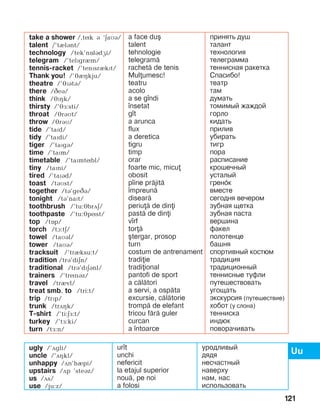 121
take a shower /,tík á ‘äaìá/
talent /’tèlánt/
technology /tek’nîládæi/
telegram /’telïgrèm/
tennis-racket /’tenPsrIkPt/
Thank you! /’JIHkju/
theatre /’JPBtB/
there /CeB/
think /éïçk/
thirsty /’éå:sti/
throat /éráìt/
throw /éráì/
tide /’taïd/
tidy /’taïdi/
tiger /’taïgá/
time /’taïm/
timetable /’taïmtíbl/
tiny /taïni/
tired /’taïád/
toast /táMst/
together /tá’geCB/
tonight /tá’naït/
toothbrush /’tu:ébrãä/
toothpaste /’tu:épíst/
top /tOp/
torch /tA:tE/
towel /taìál/
tower /taìá/
tracksuit /’trèksu:t/
tradition /trá’diän/
traditional /trá’dïäánl/
trainers /’trínáz/
travel /trèvl/
treat smb. to /tri:t/
trip /trïp/
trunk /trãçk/
T-shirt /’ti:EF:t/
turkey /’tå:ki/
turn /tå:n/
a face du[
talent
tehnologie
telegram=
rachet= de tenis
Mulumesc!
teatru
acolo
a se g]ndi
]nsetat
g]t
a arunca
flux
a deretica
tigru
timp
orar
foarte mic, micu
obosit
p]ine pr=jit=
]mpreun=
disear=
periu= de dini
past= de dini
v]rf
tor=
[tergar, prosop
turn
costum de antrenament
tradiie
tradiional
pantofi de sport
a c=l=tori
a servi, a osp=ta
excursie, c=l=torie
tromp= de elefant
tricou f=r= guler
curcan
a ]ntoarce
принять душ
талант
технология
телеграмма
теннисная ракетка
Спасибо!
театр
там
думать
томимый жаждой
горло
кидать
прилив
убирать
тигр
пора
расписание
крошечный
усталый
гренҐк
вместе
сегодня вечером
зубная щетка
зубная паста
вершина
факел
полотенце
башня
спортивный костюм
традиция
традиционный
теннисные туфли
путешествовать
угощать
экскурсия (путешествие)
хобот (у слона)
тенниска
индюк
поворачивать
ugly /’ãgli/
uncle /’ãçkl/
unhappy /ãn’hIpi/
upstairs /ãp ’steáz/
us /ãs/
use /ju:z/
ur]t
unchi
nefericit
la etajul superior
nou=, pe noi
a folosi
уродливый
дядя
несчастный
наверху
нам, нас
использовать
 