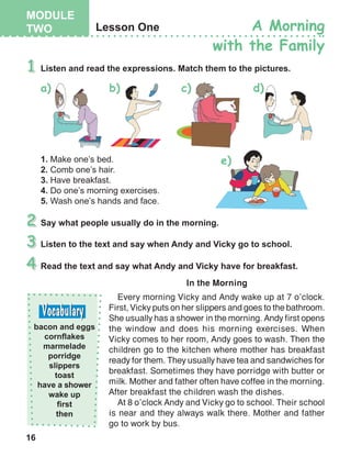 16
In the Morning
Every morning Vicky and Andy wake up at 7 o’clock.
First, Vicky puts on her slippers and goes to the bathroom.
She usually has a shower in the morning. Andy first opens
the window and does his morning exercises. When
Vicky comes to her room, Andy goes to wash. Then the
children go to the kitchen where mother has breakfast
ready for them. They usually have tea and sandwiches for
breakfast. Sometimes they have porridge with butter or
milk. Mother and father often have coffee in the morning.
After breakfast the children wash the dishes.
At 8 o’clock Andy and Vicky go to school. Their school
is near and they always walk there. Mother and father
go to work by bus.
 