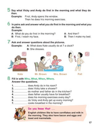 17
A:  What do you do first in the morning?
B:  First, I wash my face.
Example:	 First, Andy opens the window.
	 Then he does his morning exercises.
A:  And then?
B:  Then I make my bed.
3.	 do mother and father do in the kitchen?
 