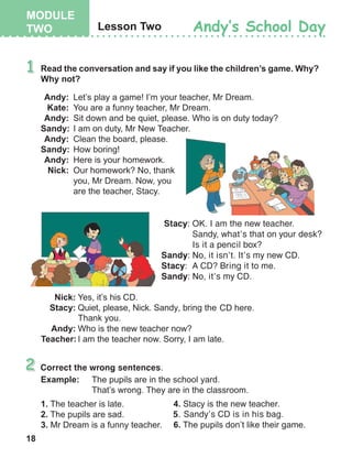 18
Correct the wrong sentences.
	Stacy:	OK. I am the new teacher. 		
Sandy, what’s that on your desk? 		
Is it a pencil box?
Sandy:	No, it isn’t. It’s my new CD.
Stacy:	 A CD? Bring it to me.
Sandy:	No, it’s my CD.
5.	 Sandy’s CD is in his bag.
 