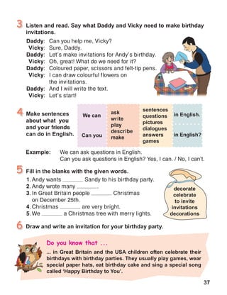 37
1.	Andy wants Sandy to his birthday party.
2.	Andy wrote many .
3.	In Great Britain people Christmas
on December 25th.
4.	Christmas are very bright.
5.	We a Christmas tree with merry lights.
Daddy:	 Can you help me, Vicky?
Vicky:	 Sure, Daddy.
Daddy:	 Let’s make invitations for Andy’s birthday.
Vicky:	 Oh, great! What do we need for it?
Daddy:	 Coloured paper, scissors and felt-tip pens.
Vicky:	 I can draw colourful flowers on
	 the invitations.
Daddy:	 And I will write the text.
Vicky:	 Let’s start!
ask
write
play
describe
make
 