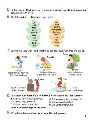 3
In the poem, find summer words and school words and make up
sentences with them.
Say where they went and what they did last summer. Use the clues.
Interview your deskmate to find out what he/she did last summer.
Write 5 sentences about what you did last summer.
 