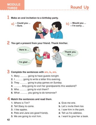 42
Match the sentences and read them.
1.	 Where is Tim?
2.	 Tell Stacy to come.
3.	 I like apples.
4.	 Pete and Jane are good friends.
5.	 We are going to visit him.
1.	 Mary going to have guests tonight.
2.	 I going to write a letter this evening.
3.	 They going to play games on Sunday.
4.	 Amy going to visit her grandparents this weekend?
5.	 Who going to visit them?
6.	 What you going to do tomorrow?
a.	 Give me one.
b.	 Let’s invite them too.
c.	 I saw him in the park.
d.	 Tell us his address.
e.	 I want to give her a book.
 