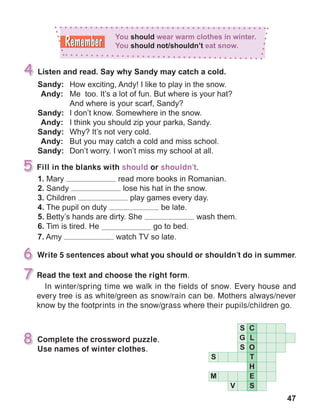 47
Write 5 sentences about what you should or shouldn’t do in summer.
Complete the crossword puzzle.
Use names of winter clothes.
Read the text and choose the right form.
In winter/spring time we walk in the fields of snow. Every house and
every tree is as white/green as snow/rain can be. Mothers always/never
know by the footprints in the snow/grass where their pupils/children go.
Fill in the blanks with should or shouldn’t.
 