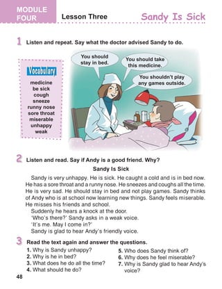 48
Sandy Is Sick
Sandy is very unhappy. He is sick. He caught a cold and is in bed now.
He has a sore throat and a runny nose. He sneezes and coughs all the time.
He is very sad. He should stay in bed and not play games. Sandy thinks
of Andy who is at school now learning new things. Sandy feels miserable.
He misses his friends and school.
Suddenly he hears a knock at the door.
‘Who’s there?’ Sandy asks in a weak voice.
‘It’s me. May I come in?’
Sandy is glad to hear Andy’s friendly voice.
 