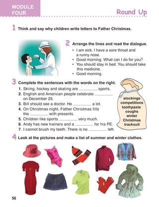 56
1.	 Skiing, hockey and skating are sports.
2.	 English and American people celebrate
on December 25.
3.	 Bill should see a doctor. He a lot.
4.	 On Christmas night, Father Christmas fills
the with presents.
5.	 Children like sports very much.
6.	 Andy has new trainers and a for his PE.
7.	 I cannot brush my teeth. There is no left.
 