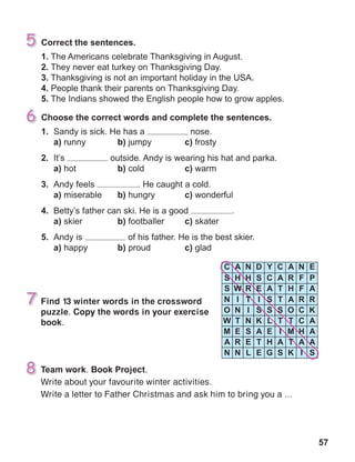 57
Find 13 winter words in the crossword
puzzle. Copy the words in your exercise
book.
Team work. Book Project.
Write about your favourite winter activities.
Write a letter to Father Christmas and ask him to bring you a ...
 