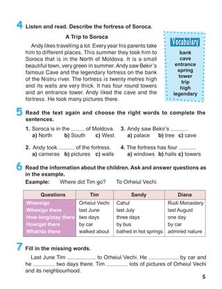 5
A Trip to Soroca
Andy likes travelling a lot. Every year his parents take
him to different places. This summer they took him to
Soroca that is in the North of Moldova. It is a small
beautiful town, very green in summer. Andy saw Bekir’s
famous Cave and the legendary fortress on the bank
of the Nistru river. The fortress is twenty metres high
and its walls are very thick. It has four round towers
and an entrance tower. Andy liked the cave and the
fortress. He took many pictures there.
 