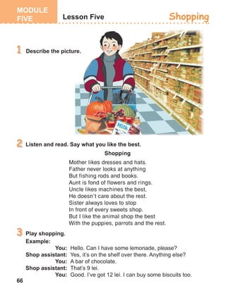 66
Shopping
Mother likes dresses and hats.
Father never looks at anything
But fishing rods and books.
Aunt is fond of flowers and rings.
Uncle likes machines the best,
He doesn’t care about the rest.
Sister always loves to stop
In front of every sweets shop.
But I like the animal shop the best
With the puppies, parrots and the rest.
 