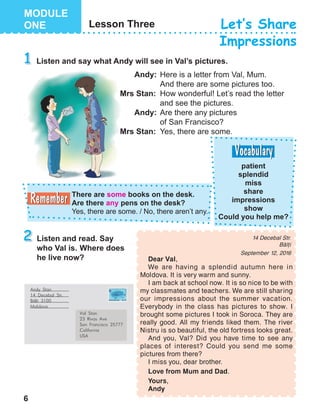 6
Andy Stan
14 Decebal Str.
B=li 3100
Moldova
Val Stan
23 Rivas Ave
San Francisco 25777
California
USA
Dear Val,
We are having a splendid autumn here in
Mol dova. It is very warm and sunny.
I am back at school now. It is so nice to be with
my classmates and teachers. We are still shar ing
our impressions about the summer vacation.
Everybody in the class has pictures to show. I
brought some pictures I took in Soroca. They are
really good. All my friends liked them. The river
Nistru is so beautiful, the old fortress looks great.
And you, Val? Did you have time to see any
places of interest? Could you send me some
pictures from there?
I miss you, dear brother.
Love from Mum and Dad.
Yours,
Andy
14 Decebal Str.
B[li
September 12, 2016
 