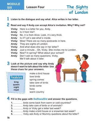 78
king
queen
sight
royal
Vicky:	 Here is a letter for you, Andy.
Andy:	 Is it from Val?
Vicky:	 No, it is from Alice. Look, it’s very thick.
Andy:	 Is it? Let’s see what’s inside.
Vicky:	 Wow! There are so many postcards in here.
Andy:	 They are sights of London.
Vicky:	 And what does she say in her letter?
Andy:	 Just a minute... Oh, Vicky. She invites me to London.
Vicky:	 Now? In spring? What about your school?
Andy:	 Don’t ask so many questions, Vicky. 	
We’ll talk about it later.
Look at the picture and say why Andy
doesn’t want to talk about the letter. Use
these clues for your answers.
make a bird house
love birds
spring comes
take care of birds
birds come
busy
warm country
 