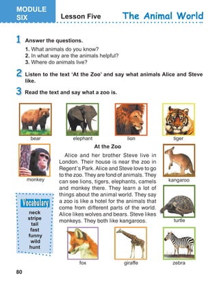 80
The Animal World
At the Zoo
Alice and her brother Steve live in
London. Their house is near the zoo in
Regent’s Park. Alice and Steve love to go
to the zoo. They are fond of animals. They
can see lions, tigers, elephants, camels
and monkey there. They learn a lot of
things about the animal world. They say
a zoo is like a hotel for the animals that
come from different parts of the world.
Alice likes wolves and bears. Steve likes
monkeys. They both like kangaroos.
 