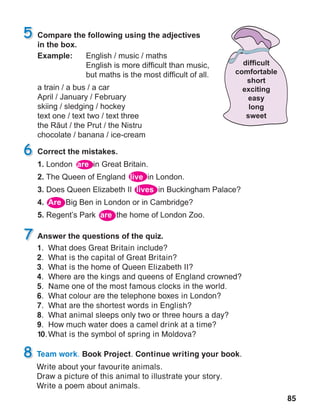 85
Team work. Book Project. Continue writing your book.
Write about your favourite animals.
Draw a picture of this animal to illustrate your story.
Write a poem about animals.
1.	 What does Great Britain include?
2.	 What is the capital of Great Britain?
3.	 What is the home of Queen Elizabeth II?
4.	 Where are the kings and queens of England crowned?
5.	 Name one of the most famous clocks in the world.
6.	 What colour are the telephone boxes in London?
7.	 What are the shortest words in English?
8.	 What animal sleeps only two or three hours a day?
9.	 How much water does a camel drink at a time?
10.	What is the symbol of spring in Moldova?
 