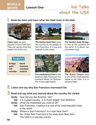 86
Read the texts and learn what Val liked most in the USA.
Cable cars are very
popular in San Francisco.
They can easily climb the
steep hills of the city.
The Golden Gate Bridge
is one of the wonders of
the world. It is about two
kilometres long.
The crookedest street in the
world is in San Francisco. It’s
Lombard Street on Russian
Hill. It has eight bends.
The Golden Gate Park is like
the country to the people of
San Francisco. It is big and
extends to the ocean.
It is much bigger than Moldova.
 