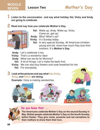 88
Val:	 Wake up, Andy. Wake up, Vicky.	
Come on, get up!
Andy:	 Why? What’s up?
Vicky:	 It’s Sunday today.
Val:	 A very special Sunday. All American children, 		
young and old, show how much they love their 		
mothers. It’s Mother’s Day.
Andy:	 Let’s celebrate it too.
Vicky:	 That’s a wonderful idea!
Andy:	 What can we do for Mummy?
Val:	 A lot of things. Let’s make the beds first.
Vicky:	 We can also buy flowers and cook breakfast for her.
Val:	 For everybody.
 
