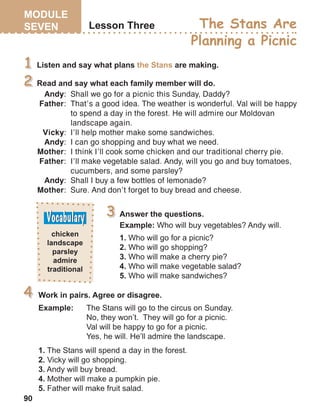 90
Andy:	 Shall we go for a picnic this Sunday, Daddy?
Father:	 That’s a good idea. The weather is wonderful. Val will be happy		
to spend a day in the forest. He will admire our Moldovan 	
landscape again.
Vicky:	 I’ll help mother make some sandwiches.
Andy:	 I can go shopping and buy what we need.
Mother:	 I think I’ll cook some chicken and our traditional cherry pie.
Father:	 I’ll make vegetable salad. Andy, will you go and buy tomatoes, 	
cucumbers, and some parsley?
Andy:	 Shall I buy a few bottles of lemonade?
Mother:	 Sure. And don’t forget to buy bread and cheese.
 