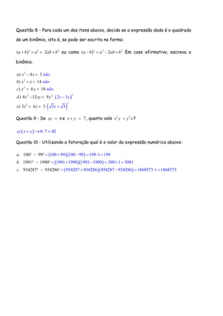 Questão 8 - Para cada um dos itens abaixo, decida se a expressão dada é o quadrado
de um binômio, isto é, se pode ser escrita na forma:
2 2 2
( ) 2a b a ab b    ou como 2 2 2
( 2)a b a ab b    Em caso afirmativo, escreva o
binômio.
 
 
2
2
2
2 2
2
2
2
4 3
14
)
)
)
)
)
6 18
4 12 9
3 3 33
2 3
6
não
não
n
a x x
b x x
c y y
d z zy y
e z z
ão
z y
z
 
 
 
 
 

Questão 9 - Se 6xy  e 7x y  , quanto vale 2 2
x y y x ?
  6 7 42xy x y   
Questão 10 - Utilizando a fatoração qual é o valor da expressão numérica abaixo:
  
  
  
100 99 100 99 199 1 199
1991 1990 1991 1990 3
. 100² 99²
. 1991² 1990²
. 9
981 1 3981
934287 934286 934287 934286 1868573 1 1342 868587² 934286² 73
a
b
c
     
     
     



 