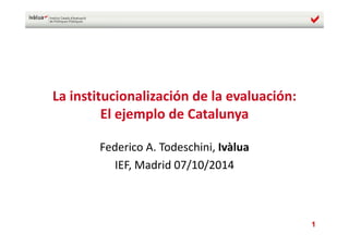 1
La institucionalización de la evaluación: 
El ejemplo de Catalunya
Federico A. Todeschini, Ivàlua
IEF, Madrid 07/10/2014
 