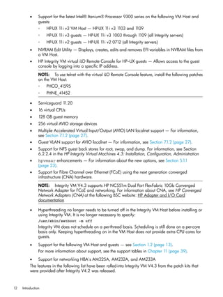 •     Support for the latest Intel® Itanium® Processor 9300 series on the following VM Host and
                guests:
                ◦   HP-UX 1 v3 VM Host — HP-UX 1 v3 1
                           1i                   1i   103 and 1109
                ◦   HP-UX 1 v3 guests — HP-UX 1 v3 1003 through 1
                           1i                  1i                109 (all Integrity servers)
                ◦   HP-UX 1 v2 guests — HP-UX 1 v2 0712 (all Integrity servers)
                           1i                  1i
          •     NVRAM Edit Utility — Displays, creates, edits and removes EFI variables in NVRAM files from
                a VM Host.
          •     HP Integrity VM virtual iLO Remote Console for HP–UX guests — Allows access to the guest
                console by logging into a specific IP address.

                NOTE: To use telnet with the virtual iLO Remote Console feature, install the following patches
                on the VM Host:
                ◦   PHCO_41595
                ◦   PHNE_41452

          •     Serviceguard 11.20
          •     16 virtual CPUs
          •     128 GB guest memory
          •     256 virtual AVIO storage devices
          •     Multiple Accelerated Virtual Input/Output (AVIO) LAN localnet support — For information,
                see Section 7.1.2 (page 27).
          •     Guest VLAN support for AVIO localnet — For information, see Section 7.1.2 (page 27).
          •     Support for NFS guest back stores for root, swap, and dump. For information, see Section
                6.2.2.4 in the HP Integrity Virtual Machines 4.3: Installation, Configuration, Administration
          •     hpvmsar enhancements — For information about the new options, see Section 5.1.1
                (page 23).
          •     Support for Fibre Channel over Ethernet (FCoE) using the next generation converged
                infrastructure (CNA) hardware.

                NOTE: Integrity VM V4.3 supports HP NC551m Dual Port FlexFabric 10Gb Converged
                Network Adapter for FCoE and networking. For information about CNA, see HP Converged
                Network Adapters (CNA) at the following BSC website: HP Adapter and I/O Card
                documentation

          •     Hyperthreading no longer needs to be turned off in the Integrity VM Host before installing or
                using Integrity VM. It is no longer necessary to specify:
                /usr/sbin/setboot -m off
                Integrity VM does not schedule on a per-thread basis. Scheduling is still done on a per-core
                basis only. Keeping hyperthreading on in the VM Host does not provide extra CPU cores for
                guests.
          •     Support for the following VM Host and guests — see Section 1.2 (page 13).
                For more information about support, see the support tables in Chapter 1 (page 39).
                                                                                       1
          •     Support for networking HBA's AM225A, AM232A, and AM233A
          The features in the following list have been rolled-into Integrity VM V4.3 from the patch kits that
          were provided after Integrity V4.2 was released.



12   Introduction
 
