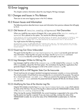 10 Error Logging
       This chapter contains information about the way Integrity VM logs messages.

10.1 Changes and Issues in This Release
       There are no new error logging issues in the V4.3 release.

10.2 Known Issues and Information
       The following sections describe known issues and information from previous releases that still apply
       to V4.3.

10.2.1 Old Version of /etc/rc.config.d/hpvmconf Not Overwritten
       When you install the new version of Integrity VM, a new version of the /etc/rc.config.d/
       hpvmconf file is placed on the system. You receive the following messages:
       A new version of /etc/rc.config.d/hpvmconf has been placed on the system. The new version is located at /opt/
       hpvm/newconfig/etc/rc.config.d/hpvmconf. The existing version of /etc/rc.config.d/hpvmconf is not being
       overwritten, since it appears that it has been modified by the administrator since it was delivered.

       You might receive the following message:
       The postinstall script for HPVM.HPVM-CORE had a warning (exit code 103). The script location was /var/tmp/
       BAA008384/catalog/HPVM.1/HPVM-CORE/postinstall. This script has warnings, but the execution of this fileset
       will still proceed. Check the above output from the script for
       further details.


10.2.2 Guest Log Can Grow Unbounded
       The guest monitor log file (/var/opt/hpvm/guests/vm_name/log) records guest start and
       stop information. These log files can grow very large. Use the hpvmconsole command
       rec -rotate to close the current log file, rename it, and open a new one.

10.2.3 Log Messages Written to Old Log File
       Log messages might be written to the command.log.old file instead of the command.log file.
       If this is a problem, reboot the VM Host system. This reinitializes the log file for applications that
       generate Integrity VM log messages to write to the current command.log file.

10.2.4 Saved MCA or INIT Register State Can Be Inaccurate
       Virtual machines do not support standard management processor console errdump commands.
       The virtual console's Virtual Machine menu provides the ed command for this purpose. The options
       for a virtual machine are -mca and -init. When you examine the saved guest state using the
       ed -mca or ed -init command, the preserved branch registers (B1-B5) do not always contain
       accurate data.

10.2.5 Modifying the Size of the Monitor Log File
       Integrity VM includes a monitor log (/var/opt/hpvm/common/hpvm_mon_log), which captures
       the state of the VM Host. The size of the log file is determined by the VMMLOGSIZE tunable, stored
       in the /etc/rc.config.d/hpvmconf file.
       When the log file reaches VMMLOGSIZE, the current timestamp is appended to the name of the
       log file and a new log file is opened. If you see many such files, increase the value of the
       VMMLOGSIZE tunable. Do not set the value of the VMMLOGSIZE tunable below its 1024 KB
       default.




                                                                         10.1 Changes and Issues in This Release     37
 