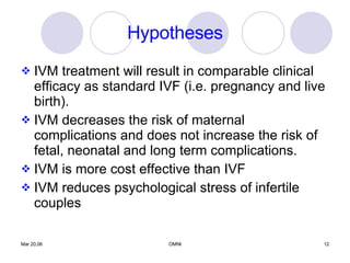 Hypotheses IVM treatment will result in comparable clinical efficacy as standard IVF (i.e. pregnancy and live birth). IVM decreases the risk of maternal complications and does not increase the risk of fetal, neonatal and long term complications. IVM is more cost effective than IVF IVM reduces psychological stress of infertile couples 