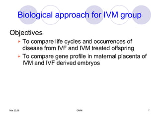 Biological approach for IVM group Objectives To compare life cycles and occurrences of disease from IVF and IVM treated offspring To compare gene profile in maternal placenta of IVM and IVF derived embryos 