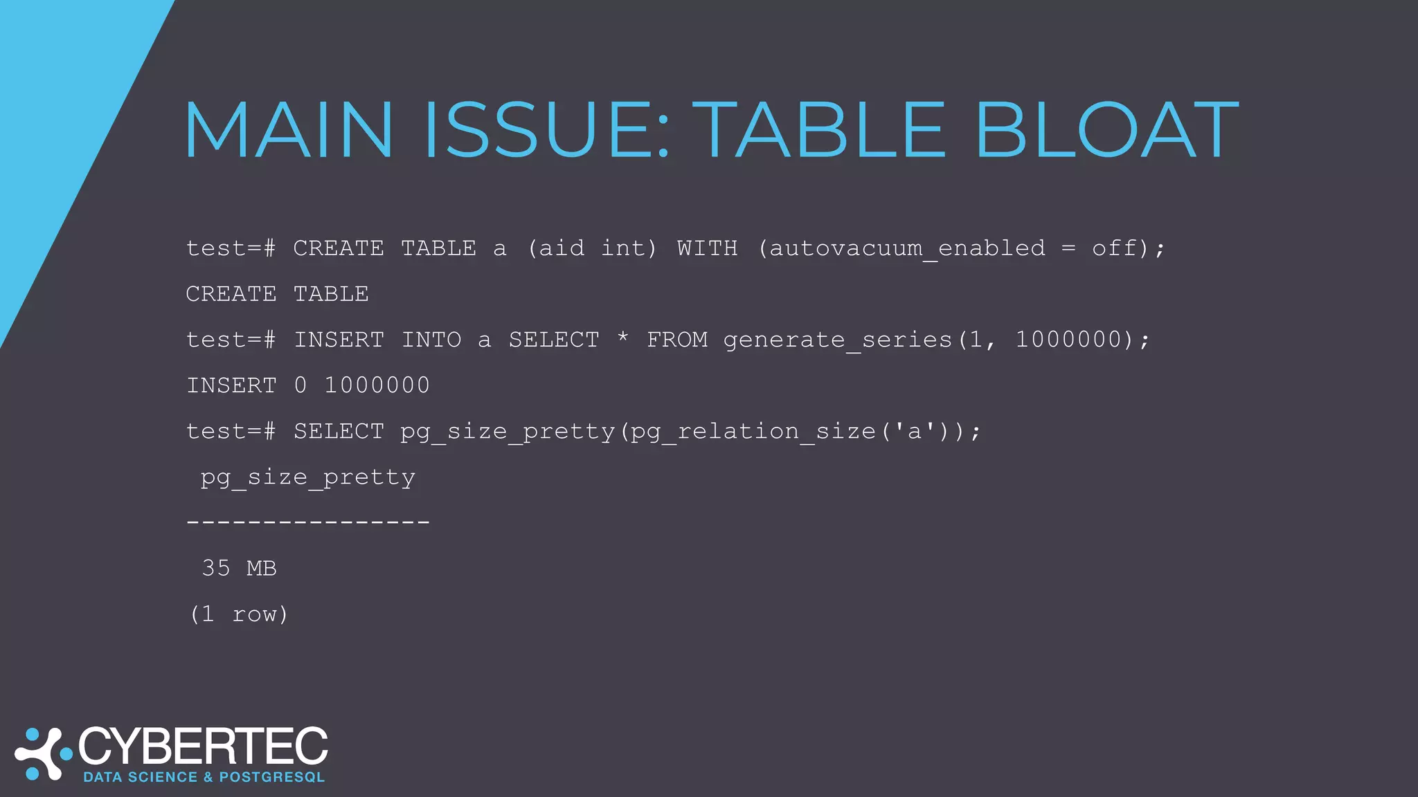 MAIN ISSUE: TABLE BLOAT
test=# CREATE TABLE a (aid int) WITH (autovacuum_enabled = off);
CREATE TABLE
test=# INSERT INTO a SELECT * FROM generate_series(1, 1000000);
INSERT 0 1000000
test=# SELECT pg_size_pretty(pg_relation_size('a'));
pg_size_pretty
----------------
35 MB
(1 row)
 
