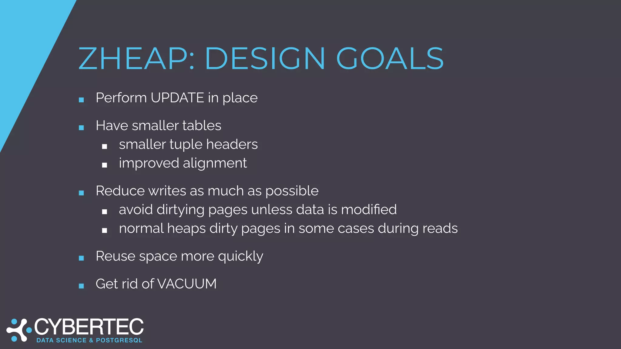 ZHEAP: DESIGN GOALS
■ Perform UPDATE in place
■ Have smaller tables
■ smaller tuple headers
■ improved alignment
■ Reduce writes as much as possible
■ avoid dirtying pages unless data is modiﬁed
■ normal heaps dirty pages in some cases during reads
■ Reuse space more quickly
■ Get rid of VACUUM
 