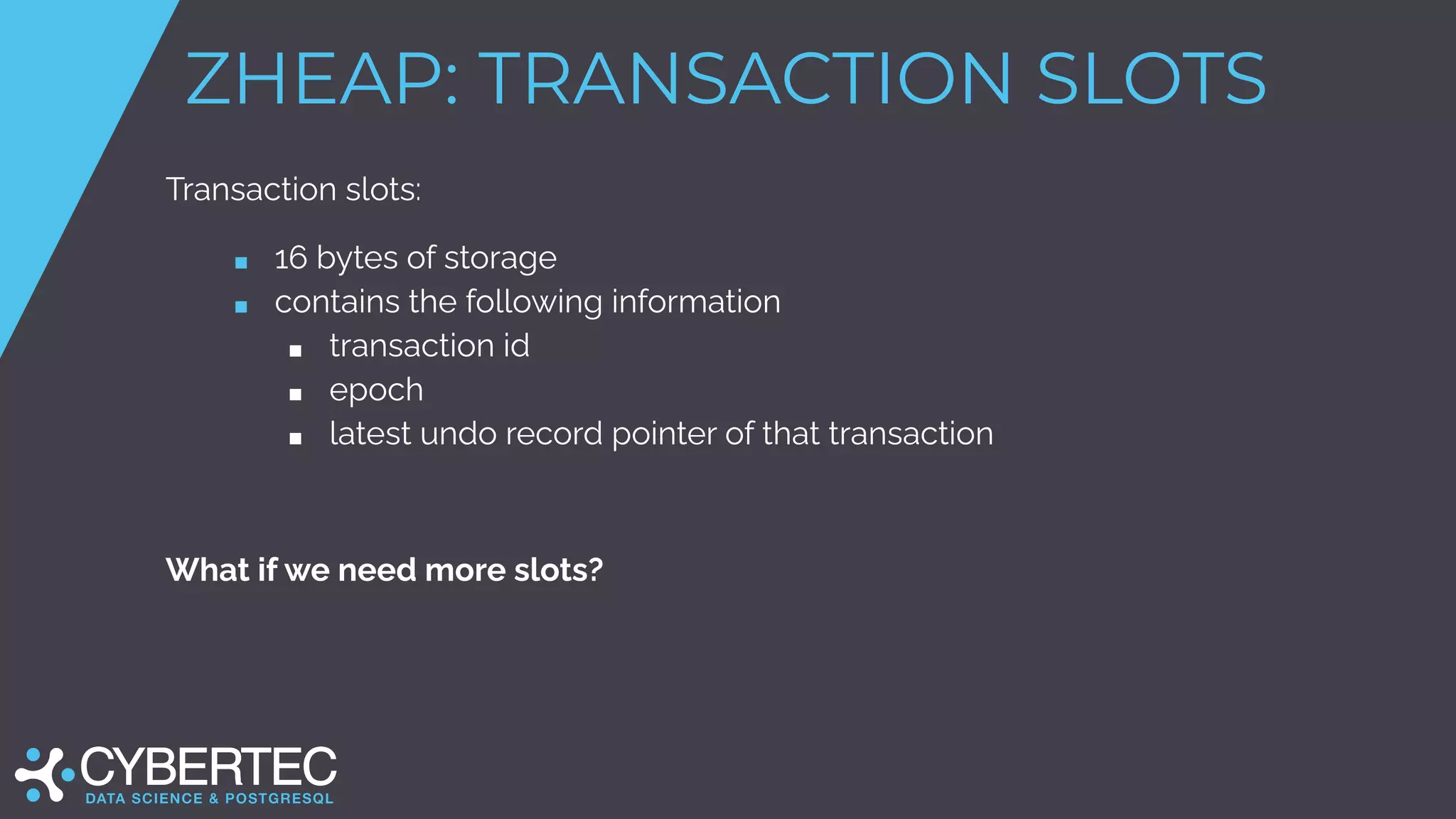 ZHEAP: TRANSACTION SLOTS
Transaction slots:
■ 16 bytes of storage
■ contains the following information
■ transaction id
■ epoch
■ latest undo record pointer of that transaction
What if we need more slots?
 