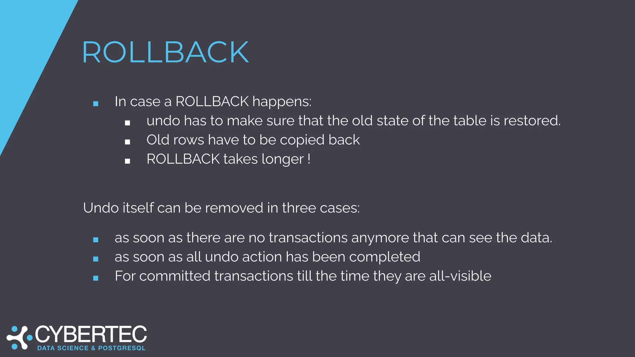 ROLLBACK
■ In case a ROLLBACK happens:
■ undo has to make sure that the old state of the table is restored.
■ Old rows have to be copied back
■ ROLLBACK takes longer !
Undo itself can be removed in three cases:
■ as soon as there are no transactions anymore that can see the data.
■ as soon as all undo action has been completed
■ For committed transactions till the time they are all-visible
 