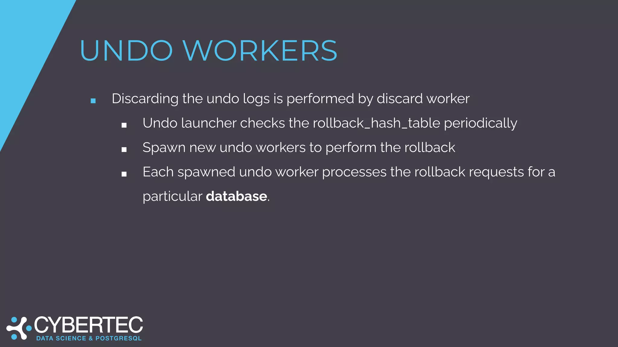 UNDO WORKERS
■ Discarding the undo logs is performed by discard worker
■ Undo launcher checks the rollback_hash_table periodically
■ Spawn new undo workers to perform the rollback
■ Each spawned undo worker processes the rollback requests for a
particular database.
 