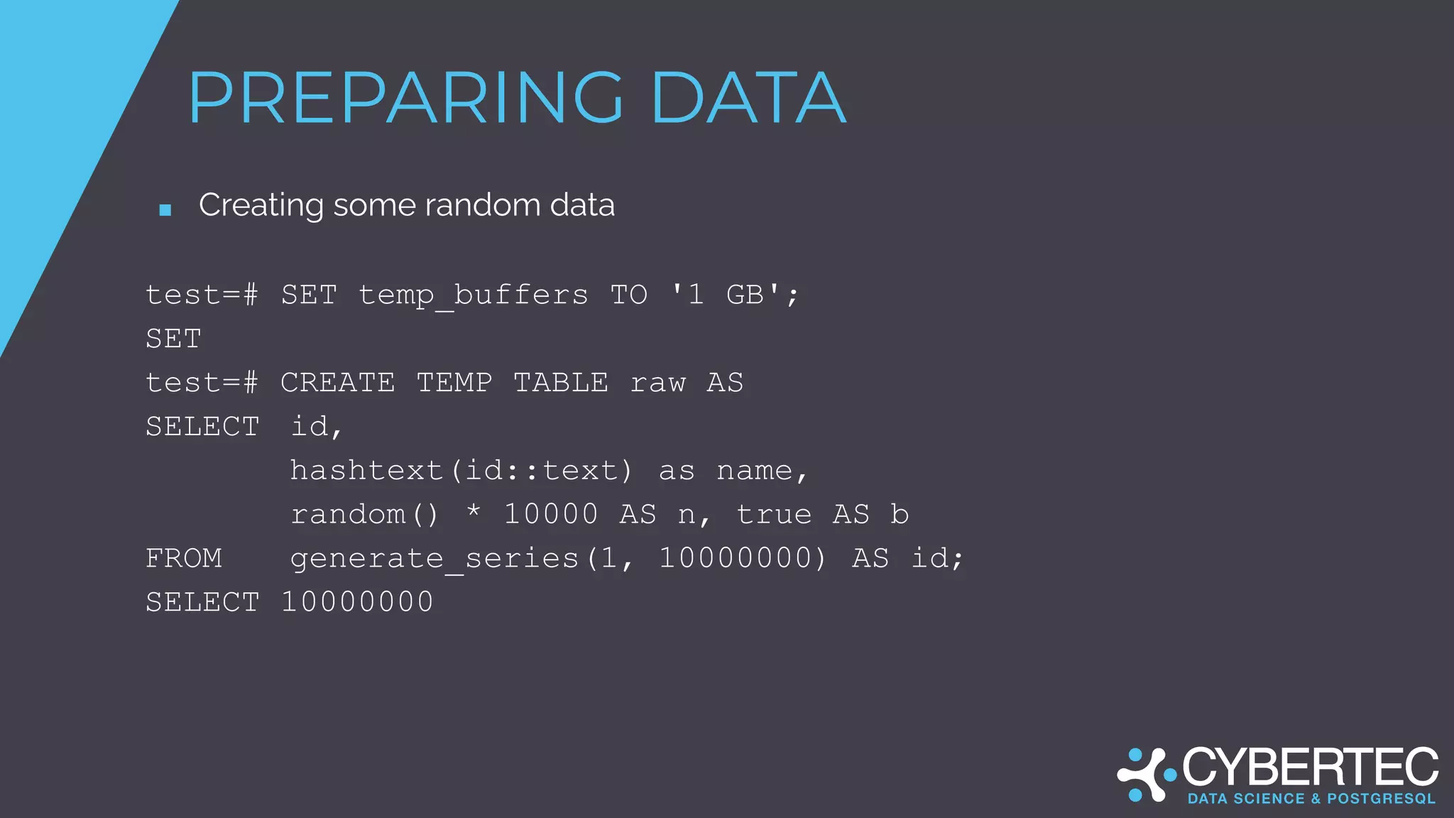 PREPARING DATA
■ Creating some random data
test=# SET temp_buffers TO '1 GB';
SET
test=# CREATE TEMP TABLE raw AS
SELECT id,
hashtext(id::text) as name,
random() * 10000 AS n, true AS b
FROM generate_series(1, 10000000) AS id;
SELECT 10000000
 