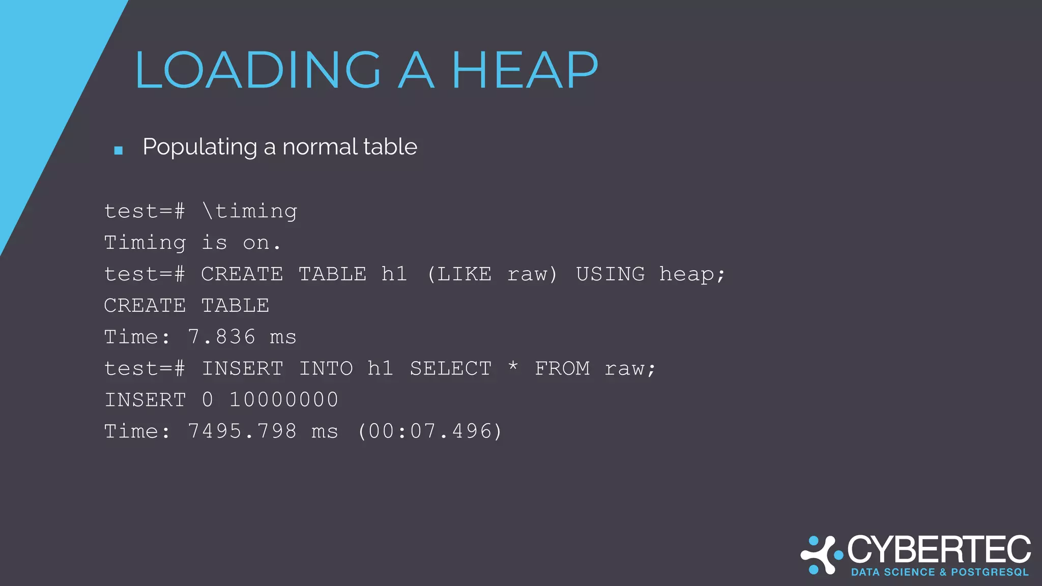 LOADING A HEAP
■ Populating a normal table
test=# timing
Timing is on.
test=# CREATE TABLE h1 (LIKE raw) USING heap;
CREATE TABLE
Time: 7.836 ms
test=# INSERT INTO h1 SELECT * FROM raw;
INSERT 0 10000000
Time: 7495.798 ms (00:07.496)
 