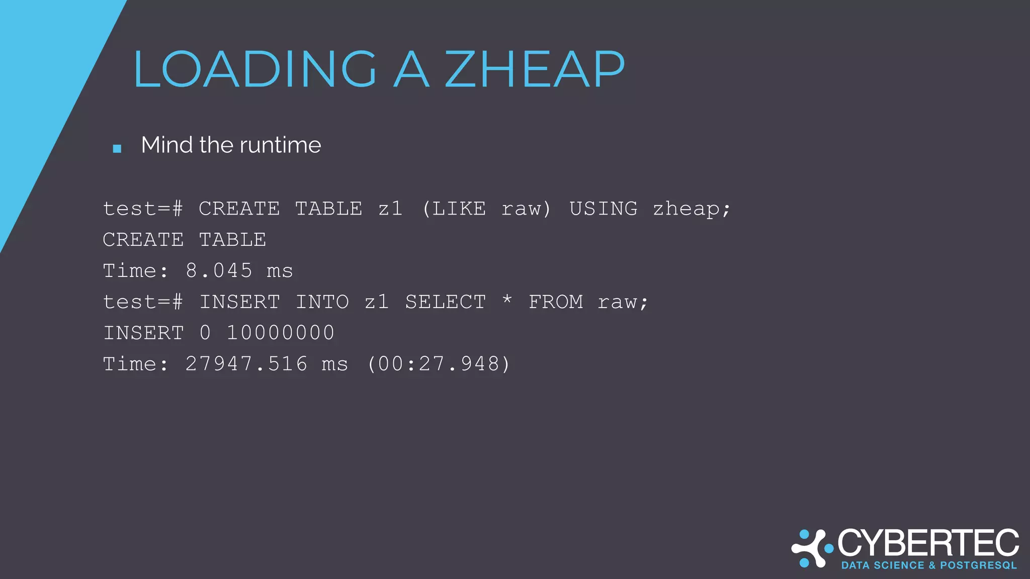 LOADING A ZHEAP
■ Mind the runtime
test=# CREATE TABLE z1 (LIKE raw) USING zheap;
CREATE TABLE
Time: 8.045 ms
test=# INSERT INTO z1 SELECT * FROM raw;
INSERT 0 10000000
Time: 27947.516 ms (00:27.948)
 