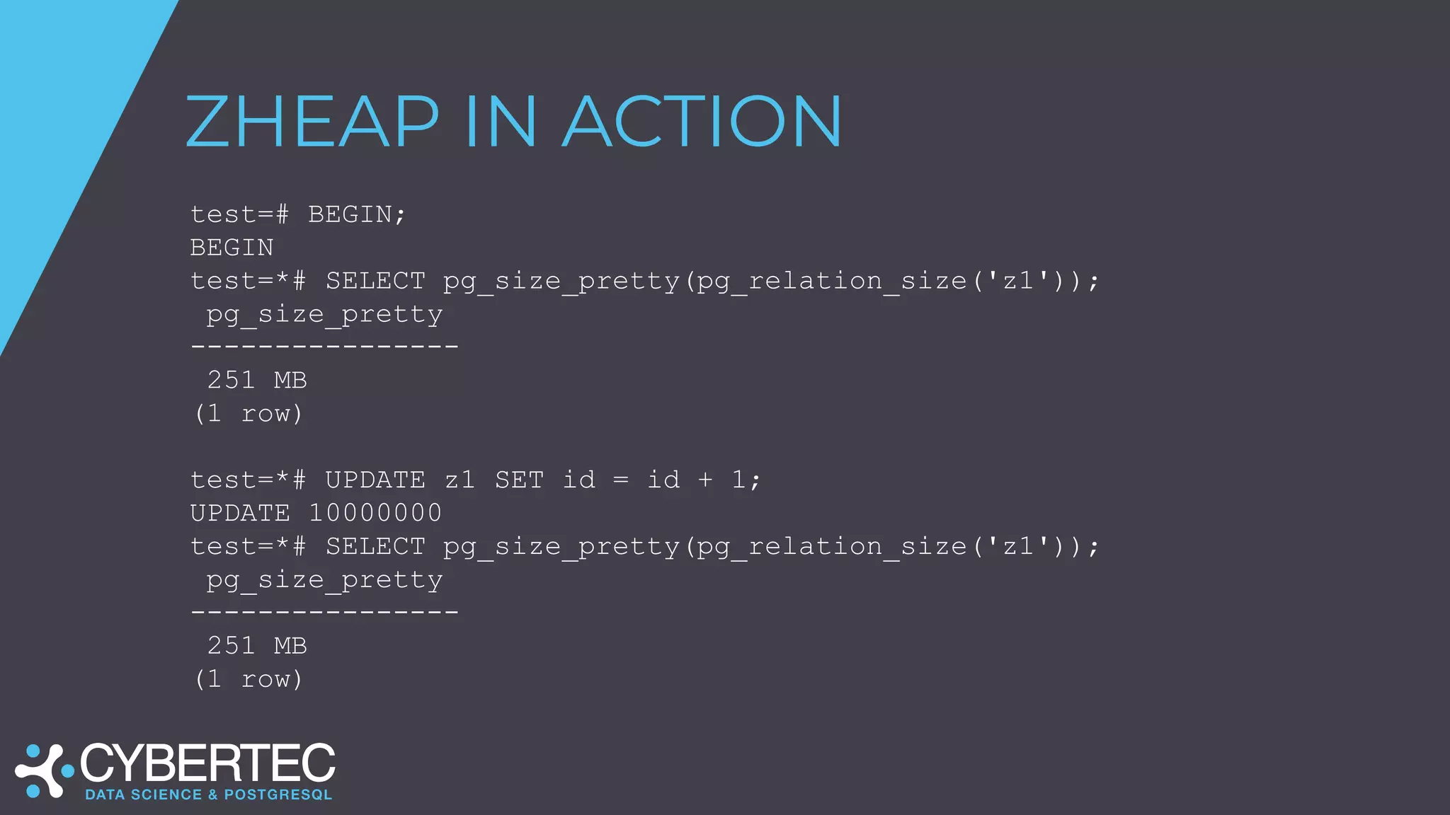 ZHEAP IN ACTION
test=# BEGIN;
BEGIN
test=*# SELECT pg_size_pretty(pg_relation_size('z1'));
pg_size_pretty
----------------
251 MB
(1 row)
test=*# UPDATE z1 SET id = id + 1;
UPDATE 10000000
test=*# SELECT pg_size_pretty(pg_relation_size('z1'));
pg_size_pretty
----------------
251 MB
(1 row)
 