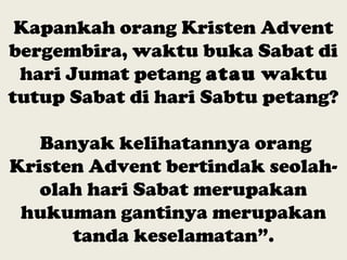 Kapankah orang Kristen Advent
bergembira, waktu buka Sabat di
hari Jumat petang atau waktu
tutup Sabat di hari Sabtu petang?
Banyak kelihatannya orang
Kristen Advent bertindak seolah-
olah hari Sabat merupakan
hukuman gantinya merupakan
tanda keselamatan”.
 