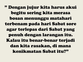 ” Dengan jujur kita harus akui
begitu sering kita merasa
bosan menunggu matahari
terbenam pada hari Sabat sore
agar terlepas dari Sabat yang
penuh dengan larangan itu.
Kalau itu benar-benar terjadi
dan kita rasakan, di mana
kenikmatan Sabat itu?”
 