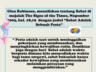 Glen Robinson, menuliskan tentang Sabat di
majalah The Signs of the Times, Nopember
2003, hal. 18,19 dengan judul “Sabat Adalah
Sebuah Pesta”
“ Pesta adalah saat untuk meninggalkan
pekerjaan yang membosankan, dan
menyingkirkan kewajiban rutin. Demikian
juga dengan hari Sabat adalah waktu
berpesta dimana kita menyediakan waktu
bagi tamu sorgawi, sabat bukanlah hanya
sekadar kewajiban yang membosankan
melainkan perayaan yang
menggembirakan.”
 