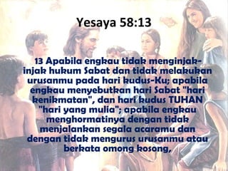 Yesaya 58:13
13 Apabila engkau tidak menginjak-
injak hukum Sabat dan tidak melakukan
urusanmu pada hari kudus-Ku; apabila
engkau menyebutkan hari Sabat "hari
kenikmatan", dan hari kudus TUHAN
"hari yang mulia"; apabila engkau
menghormatinya dengan tidak
menjalankan segala acaramu dan
dengan tidak mengurus urusanmu atau
berkata omong kosong,
 