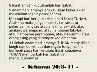 - Keluaran 20:8- 11 -
8 Ingatlah dan kuduskanlah hari Sabat:
9 enam hari lamanya engkau akan bekerja dan
melakukan segala pekerjaanmu,
10 tetapi hari ketujuh adalah hari Sabat TUHAN,
Allahmu; maka jangan melakukan sesuatu
pekerjaan, engkau atau anakmu laki-laki, atau
anakmu perempuan, atau hambamu laki-laki,
atau hambamu perempuan, atau hewanmu atau
orang asing yang di tempat kediamanmu.
11 Sebab enam hari lamanya TUHAN menjadikan
langit dan bumi, laut dan segala isinya, dan Ia
berhenti pada hari ketujuh; itulah sebabnya
TUHAN memberkati hari Sabat dan
menguduskannya
 