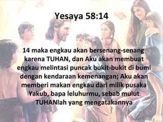 Yesaya 58:14
14 maka engkau akan bersenang-senang
karena TUHAN, dan Aku akan membuat
engkau melintasi puncak bukit-bukit di bumi
dengan kendaraan kemenangan; Aku akan
memberi makan engkau dari milik pusaka
Yakub, bapa leluhurmu, sebab mulut
TUHANlah yang mengatakannya
 