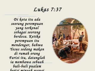 Lukas 7:37
Di kota itu ada
seorang perempuan
yang terkenal
sebagai seorang
berdosa. Ketika
perempuan itu
mendengar, bahwa
Yesus sedang makan
di rumah orang
Farisi itu, datanglah
ia membawa sebuah
buli-buli pualam
 