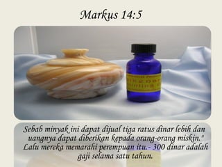 Markus 14:5
Sebab minyak ini dapat dijual tiga ratus dinar lebih dan
uangnya dapat diberikan kepada orang-orang miskin."
Lalu mereka memarahi perempuan itu.- 300 dinar adalah
gaji selama satu tahun.
 