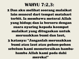 WAHYU 7:2,3:
2 Dan aku melihat seorang malaikat
lain muncul dari tempat matahari
terbit. Ia membawa meterai Allah
yang hidup; dan ia berseru dengan
suara nyaring kepada keempat
malaikat yang ditugaskan untuk
merusakkan bumi dan laut,
3 katanya: "Janganlah merusakkan
bumi atau laut atau pohon-pohon
sebelum kami memeteraikan hamba-
hamba Allah kami pada dahi
mereka!"
 