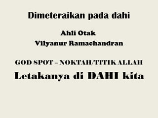 Dimeteraikan pada dahi
Ahli Otak
Vilyanur Ramachandran
GOD SPOT – NOKTAH/TITIK ALLAH
Letakanya di DAHI kita
 