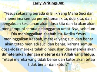 Early Writings,48:
“Yesus sekarang berada di Bilik Yang Maha Suci dan
menerima semua permohonan kita, doa kita, dan
pengakuan kesalahan akan dosa kita dan Ia akan akan
mengampuni semua pelanggaran umat-Nya, sebelum
Dia meninggalkan Kaabah itu. Ketika Yesus
meninggalkan Kaabah, mereka yang suci dan benar
akan tetap menjadi suci dan benar, karena semua
dosa-dosa mereka telah dihapuskan,dan mereka akan
dimeteraikan dengan meterai dari Allah yang hidup.
Tetapi mereka yang tidak benar dan kotor akan tetap
tidak benar dan kotor.”
 